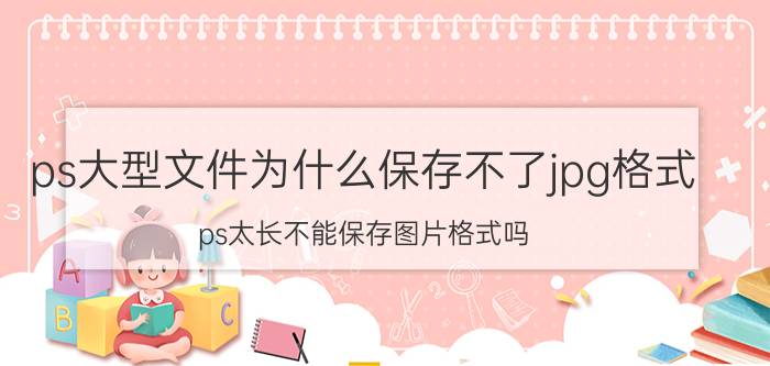 ps大型文件为什么保存不了jpg格式 ps太长不能保存图片格式吗？